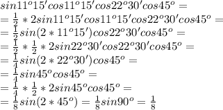 sin11^o15'cos11^o15'cos22^o30'cos45^o= \\ 
=\frac{1}{2}*2sin11^o15'cos11^o15'cos22^o30'cos45^o= \\ 
 =\frac{1}{2}sin(2*11^o15')cos22^o30'cos45^o= \\ 
=\frac{1}{2}*\frac{1}{2}*2sin22^o30'cos22^o30'cos45^o= \\ 
= \frac{1}{4} sin(2*22^o30')cos45^o= \\ 
= \frac{1}{4} sin45^ocos45^o= \\ = \frac{1}{4}*\frac{1}{2}*2sin45^ocos45^o= \\ 
= \frac{1}{8}sin(2*45^o)= \frac{1}{8}sin90^o=\frac{1}{8}