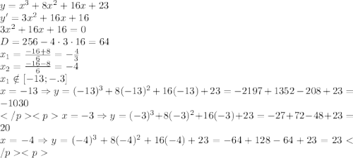  y=x^3+8x^2+16x+23\\y'=3x^2+16x+16\\3x^2+16x+16=0\\D=256-4\cdot3\cdot16=64\\x_1=\frac{-16+8}6=-\frac43\\x_2=\frac{-16-8}6=-4\\x_1\notin[-13;-.3]\\x=-13\Rightarrow y=(-13)^3+8(-13)^2+16(-13)+23=-2197+1352-208+23=-1030\\</p
<px=-3\Rightarrow y=(-3)^3+8(-3)^2+16(-3)+23=-27+72-48+23=20\\x=-4\Rightarrow y=(-4)^3+8(-4)^2+16(-4)+23=-64+128-64+23=23</p
<p