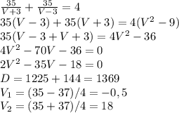 \frac{35}{V+3}+\frac{35}{V-3}=4\\ 35(V-3)+35(V+3)=4(V^{2}-9)\\ 35(V-3+V+3)=4V^{2}-36\\ 4V^{2}-70V-36=0\\ 2V^{2}-35V-18=0\\ D=1225+144=1369\\ V_{1}= (35-37)/4=-0,5\\ V_{2}=(35+37)/4=18