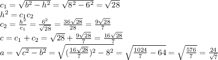 c_1= \sqrt{b^2-h^2} = \sqrt{8^2-6^2} = \sqrt{28}
\\\
h^2=c_1c_2
\\\
c_2= \frac{h^2}{c_1} =\frac{6^2}{ \sqrt{28} } =\frac{36\sqrt{28}}{ 28 } =\frac{9\sqrt{28}}{ 7 } 
\\\
c=c_1+c_2=\sqrt{28}+\frac{9\sqrt{28}}{ 7 } =\frac{16\sqrt{28}}{ 7 } 
\\\
a= \sqrt{c^2-b^2} =\sqrt{(\frac{16\sqrt{28}}{ 7 } )^2-8^2} =\sqrt{\frac{1024}{ 7 } -64} =\sqrt{\frac{576}{ 7 } } =\frac{24}{ \sqrt{7} }