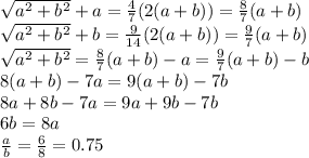 \sqrt{a^2+b^2}+a= \frac{4}{7} (2(a+b))= \frac{8}{7} (a+b)
\\\
 \sqrt{a^2+b^2}+b= \frac{9}{14} (2(a+b))= \frac{9}{7} (a+b)
\\\
 \sqrt{a^2+b^2}= \frac{8}{7} (a+b)-a=\frac{9}{7} (a+b)-b
\\\
8 (a+b)-7a=9 (a+b)-7b
\\\
8 a+8b-7a=9a+9b-7b
\\\
6b=8a
\\\
 \frac{a}{b} = \frac{6}{8} =0.75