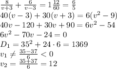 \frac{8}{v+3} + \frac{6}{v-3} =1 \frac{12}{60} =\frac{6}{5}
\\\
40(v-3)+30(v+3)=6(v^2-9)
\\\
40v-120+30v+90=6v^2-54
\\\
6v^2-70v-24=0
\\\
D_1=35^2+24\cdot6=1369
\\\
v_1 \neq \frac{35-37}{6}<0 
\\\
v_2=\frac{35+37}{6}=12