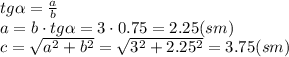 tg \alpha = \frac{a}{b} 
\\\
a=b\cdot tg \alpha =3\cdot0.75=2.25(sm)
\\\
c= \sqrt{a^2+b^2} = \sqrt{3^2+2.25^2} =3.75(sm)