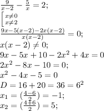 \frac{9}{x-2}- \frac{5}{x} =2;\\
 \left [ {{x \neq 0} \atop {x \neq 2}} \right.\\
 \frac{9x-5(x-2)-2x(x-2)}{x(x-2)}=0;\\
x(x-2) \neq 0;\\
9x-5x+10-2x^2+4x=0\\
2x^2-8x -10=0;\\
x^2-4x-5=0\\
D=16+20=36=6^2\\
x_{1}=( \frac{4-6}{2})=-1;\\ x_{2}=( \frac{4+6}{2})=5;
