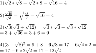 1) \sqrt{2} * \sqrt{8} = \sqrt{2*8} = \sqrt{16} =4 \\ \\ 2) \frac{ \sqrt{48} }{ \sqrt{3} } = \sqrt{ \frac{48}{3} } = \sqrt{16} =4 \\ \\ 3) \sqrt{3} ( \sqrt{
3} + \sqrt{12} )= \sqrt{3} * \sqrt{3} + \sqrt{3} * \sqrt{12} = \\ = 3+ \sqrt{36} = 3+6=9 \\ \\ 4)(3- \sqrt{8} )^{2} =9+8-6 \sqrt{8} =17-6 \sqrt{4*2} = \\ =17-6*2 \sqrt{2} =17-12 \sqrt{2}