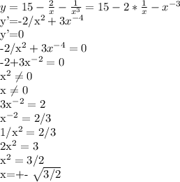 y=15- \frac{2}{x}-\frac{1}{x^{3}}=15-2* \frac{1}{x} - x^{-3}

y'=-2/x^{2}+3x^{-4}

y'=0

-2/x^{2}+3x^{-4}=0

-2+3x^{-2}=0

x^{2} \neq 0

x \neq 0

3x^{-2}=2

x^{-2}=2/3

1/x^{2}=2/3

2x^{2}=3

x^{2}=3/2

x=+- \sqrt{3/2}

