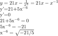 y=21x- \frac{1}{x^{5}}=21x-x^{-5}

y'=21+5x^{-6}

y'=0

21+5x^{-6}=0

5x^{-6}=-21

x^{-6}=\sqrt{-21/5}
