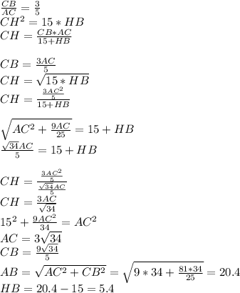 \frac{CB}{AC}=\frac{3}{5}\\
CH^2=15*HB\\
CH=\frac{CB*AC}{15+HB}\\\\
CB=\frac{3AC}{5}\\
CH=\sqrt{15*HB}\\ 
CH=\frac{\frac{3AC^2}{5}}{15+HB}\\\\
\sqrt{AC^2+\frac{9AC}{25}}=15+HB\\
 \frac{\sqrt{34}AC}{5}=15+HB\\\\ 
CH=\frac{\frac{3AC^2}{5}}{\frac{\sqrt{34}AC}{5}}\\
CH=\frac{3AC}{\sqrt{34}}\\ 
 15^2+\frac{9AC^2}{34}=AC^2\\
 AC=3\sqrt{34}\\
 CB=\frac{9\sqrt{34}}{5}\\
 AB=\sqrt{AC^2+CB^2}=\sqrt{9*34+\frac{81*34}{25}}=20.4\\
 HB=20.4-15=5.4
