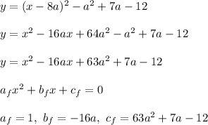 y = (x - 8a)^2 - a^2 + 7a -12\\\\
y = x^2 - 16ax + 64a^2 - a^2 + 7a - 12\\\\
y = x^2 - 16ax + 63a^2 + 7a - 12\\\\ a_fx^2 + b_fx + c_f = 0\\\\ a_f = 1, \ b_f = -16a, \ c_f = 63a^2 + 7a - 12
