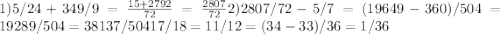 1) 5/24 + 349/9 = \frac{15 + 2792}{72} = \frac{2807}{72} 2) 2807/72 - 5/7 = (19649 - 360) / 504 = 19289 / 504 = 38 137/504
 17/18 = 11/12 = (34-33) / 36 = 1/36
