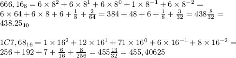 666,16_8=6\times 8^2+6\times 8^1+6\times 8^0+1\times 8^{-1}+6\times 8^{-2}= \\ 6\times 64+6\times 8+6+\frac{1}{8}+\frac{2}{64}= 384+48+6+\frac{1}{8}+ \frac{3}{32}=438\frac{8}{32}=\\438.25_{10} \\ \\ 1C7,68_{16}=1\times 16^{2}+12\times 16^1+71\times 16^0+6\times 16^{-1}+8\times 16^{-2}= \\ 256+192+7+\frac{6}{16}+\frac{8}{256}=455\frac{13}{32}=455,40625
