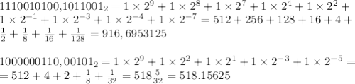 

1110010100,1011001_2=1\times 2^9+1\times 2^8+1\times 2^7+1\times 2^4+1\times 2^2+ \\ 1\times 2^{-1}+1\times 2^{-3}+1\times 2^{-4}+1\times 2^{-7}=512+256+128+16+4+\\ \frac{1}{2}+\frac{1}{8}+\frac{1}{16}+\frac{1}{128}=916,6953125 \\ \\ 1000000110,00101_2=1\times 2^9+1\times 2^2+1\times 2^1+1\times 2^{-3}+1\times 2^{-5}= \\ =512+4+2+\frac{1}{8}+\frac{1}{32}=518\frac{5}{32}=518.15625 \\ \\