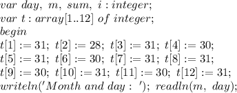 var \ day, \ m, \ sum, \ i:integer; \\
var \ t:array[1..12] \ of \ integer; \\
begin \\
t[1]:=31; \ t[2]:=28; \ t[3]:=31; \ t[4]:=30; \\
t[5]:=31; \ t[6]:=30; \ t[7]:=31; \ t[8]:=31; \\
t[9]:=30; \ t[10]:=31; \ t[11]:=30; \ t[12]:=31; \\
writeln('Month \ and \ day: \ '); \
readln(m, \ day); \
