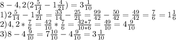8-4,2( 2\frac{5}{14} - 1 \frac{4}{21} ) = 3 \frac{1}{10} 
\\1) 2 \frac{5}{14} - 1 \frac{4}{21} = \frac{33}{14} - \frac{25}{21} = \frac{99}{42} - \frac{50}{42} = \frac{49}{42} = \frac{7}{6} = 1 \frac{1}{6} 
\\2) 4,2*\frac{7}{6} = \frac{42}{10}* \frac{7}{6} = \frac{42*7}{10*6} = \frac{49}{10} = 4 \frac{9}{10} 
\\3) 8 - 4 \frac{9}{10} = 7 \frac{10}{10}-4 \frac{9}{10} = 3 \frac{1}{10}