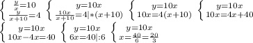 \left \{ {{ \frac{y}{x}=10} \atop {\frac{y}{x+10} =4}} \right.
 \left \{ {{ y=10x} \atop {\frac{10x}{x+10} =4|*(x+10)}} \right. 
 \left \{ {{ y=10x} \atop {10x =4(x+10)}} \right. 
 \left \{ {{ y=10x} \atop {10x =4x+40}} \right. \\
 \left \{ {{ y=10x} \atop {10x-4x=40}} \right. 
 \left \{ {{ y=10x} \atop {6x=40|:6}} \right. 
 \left \{ {{ y=10x} \atop {x= \frac{40}{6}= \frac{20}{3} }} \right.