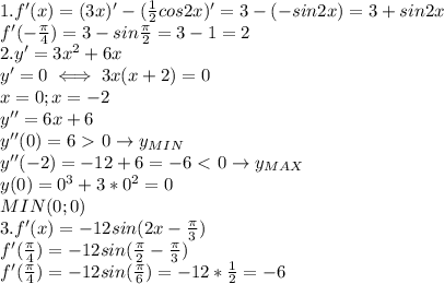 1. f'(x)=(3x)'-( \frac{1}{2}cos2x)'=3-(-sin2x)=3+sin2x \\ 
f'(- \frac{\pi}{4})=3-sin \frac{\pi}{2}=3-1=2 \\ 
2. y'=3x^2+6x \\ 
y'=0\iff 3x(x+2)=0 \\ 
x=0;x=-2 \\ 
y''=6x+6 \\ 
y''(0)=6\ \textgreater \ 0\rightarrow y_{MIN} \\ 
y''(-2)=-12+6=-6\ \textless \ 0 \rightarrow y_{MAX} \\ 
y(0)=0^3+3*0^2=0 \\ 
MIN(0;0) \\ 
3. f'(x)=-12sin(2x- \frac{\pi}{3}) \\ 
f'( \frac{\pi}{4})=-12sin( \frac{\pi}{2}- \frac{\pi}{3}) \\ 
f'( \frac{\pi}{4})=-12sin (\frac{\pi}{6})=-12* \frac{1}{2}=
-6 \\