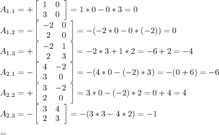 A_{1.1}=+ \left[\begin{array}{ccc}1&0\\3&0\end{array}\right] =1*0-0*3=0\\
A_{1.2}=- \left[\begin{array}{ccc}-2&0\\2&0\end{array}\right] =-(-2*0-0*(-2))=0\\
A_{1.3}=+ \left[\begin{array}{ccc}-2&1\\2&3\end{array}\right] =-2*3+1*2=-6+2=-4\\
A_{2.1}=- \left[\begin{array}{ccc}4&-2\\3&0\end{array}\right] =-(4*0-(-2)*3)=-(0+6)=-6\\
A_{2.2}=+ \left[\begin{array}{ccc}3&-2\\2&0\end{array}\right] =3*0-(-2)*2=0+4=4\\
A_{2.3}=- \left[\begin{array}{ccc}3&4\\2&3\end{array}\right] =-(3*3-4*2)=-1\\
\\
=