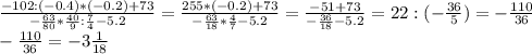 \frac{-102:(-0.4)*(-0.2)+73}{- \frac{63}{80}* \frac{40}{9} : \frac{7}{4}-5.2 } = \frac{255*(-0.2)+73}{- \frac{63}{18}* \frac{4}{7}-5.2 }= \frac{-51+73}{- \frac{36}{18}-5.2 }= 22:(- \frac{36}{5}) = -\frac{110}{36}\\
 -\frac{110}{36} = -3 \frac{1}{18}