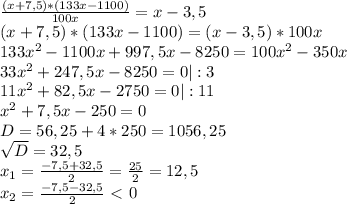 \frac{(x+7,5)* (133x - 1100)}{100x} =x - 3,5 \\ (x+7,5)* (133x - 1100) = (x - 3,5)*100x \\ 133 x^{2} -1100x + 997,5x - 8250 = 100 x^{2} - 350x \\ 33 x^{2} +247,5x - 8250 = 0 | :3 \\ 11 x^{2} +82,5x - 2750 = 0 | :11 \\ x^{2} +7,5x - 250 = 0 \\ D= 56,25 + 4*250 = 1056,25 \\ \sqrt{D}=32,5 \\ x_{1} = \frac{-7,5+32,5}{2} = \frac{25}{2}= 12,5 \\ x_{2} = \frac{-7,5-32,5}{2} \ \textless \ 0\\