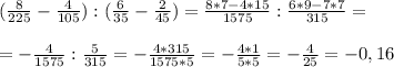(\frac{8}{225} - \frac{4}{105} ) : ( \frac{6}{35} - \frac{2}{45} )= \frac{8*7-4*15}{1575} : \frac{6*9-7*7}{315} = \\ \\ 
=- \frac{4}{1575} : \frac{5}{315} =- \frac{4*315}{1575*5} = -\frac{4*1}{5*5} = -\frac{4}{25} =-0,16