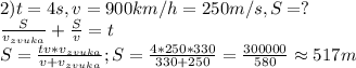 2) t=4s, v=900km/h=250m/s, S=?\\
\frac{S}{v_{zvuka}}+\frac{S}{v}=t\\
S=\frac{tv*v_{zvuka}}{v+v_{zvuka}}; S=\frac{4*250*330}{330+250}=\frac{300000}{580}\approx 517 m
