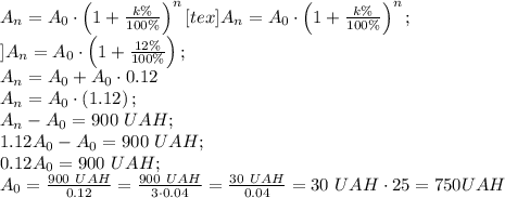 A_n=A_0\cdot\left(1+\frac{k\%}{100\%}\right)^n[tex]A_n=A_0\cdot\left(1+\frac{k\%}{100\%}\right)^n;\\
]A_n=A_0\cdot\left(1+\frac{12\%}{100\%}\right);\\
A_n=A_0+A_0\cdot0.12\\
A_n=A_0\cdot\left(1.12\right);\\
A_n-A_0=900 \ UAH;\\
1.12A_0-A_0=900 \ UAH;\\
0.12A_0=900\ UAH;\\
A_0=\frac{900 \ UAH}{0.12}=\frac{900 \ UAH}{3\cdot0.04}=\frac{30 \ UAH}{0.04}=30\ UAH\cdot25=750 UAH