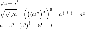\sqrt{a}=a^{\frac{1}{2}}\\
\sqrt{\sqrt{\sqrt{a}}}=\left ( \left ( \left ( a \right )^{\frac{1}{2}} \right )^{\frac{1}{2}} \right )^{\frac{1}{2}}=a^{\frac{1}{2}\cdot \frac{1}{2}\cdot \frac{1}{2}}=a^{\frac{1}{8}}\\
a=8^8\;\;\;\left ( 8^8 \right )^{\frac{1}{8}}=8^{1}=8