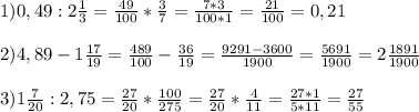 1) 0,49 : 2 \frac{1}{3} = \frac{49}{100} * \frac{3}{7} = \frac{7*3}{100*1} = \frac{21}{100} =0,21 \\ \\ 
2) 4,89 - 1 \frac{17}{19} = \frac{489}{100} - \frac{36}{19} = \frac{9291-3600}{1900} = \frac{5691}{1900} = 2 \frac{1891}{1900} \\ \\ 
3) 1 \frac{7}{20} : 2,75 = \frac{27}{20} * \frac{100}{275} = \frac{27}{20} * \frac{4}{11} = \frac{27*1}{5*11} = \frac{27}{55} \\ 
