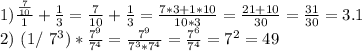 1)\frac {\frac{7}{10}}{1}+\frac{1}{3}=\frac{7}{10}+\frac{1}{3}= \frac{7*3+1*10}{10*3}= \frac{21+10}{30}= \frac{31}{30}=3.1 

2) (1/ 7^{3} )* \frac{ 7^{9} }{ 7^{4} } = \frac{7^{9}}{7^{3}*7^{4}} = \frac{ 7^{6} }{7^{4}}= 7^{2}=49