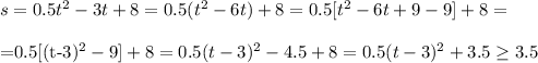 s=0.5t^2-3t+8=0.5(t^2-6t)+8=0.5[t^2-6t+9-9]+8=\\

=0.5[(t-3)^2-9]+8=0.5(t-3)^2-4.5+8=0.5(t-3)^2+3.5 \geq 3.5