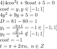 4)4cos^2 t+9 cos t+5=0
\\cost=y,y \in [-1;1]
\\4y^2+9y+5=0
\\D=81-80=1
\\y_1= \frac{-9+1}{8} =-1 \in [-1;1]
\\y_2= \frac{-9-1}{8} \notin [-1;1]
\\cost=-1
\\t=\pi +2\pi n,\ n \in Z