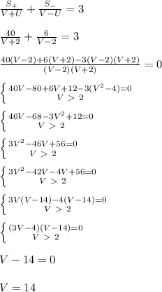 \frac{S_{+}}{V+U}+\frac{S_{-}}{V-U}=3\\\\ \frac{40}{V+2}+\frac{6}{V-2}=3\\\\ \frac{40(V-2)+6(V+2)-3(V-2)(V+2)}{(V-2)(V+2)}=0\\\\ \left \{ {{40V-80+6V+12-3(V^2-4)=0} \atop {V\ \textgreater \ 2}} \right. \\\\ \left \{ {{46V-68-3V^2+12=0} \atop {V\ \textgreater \ 2}} \right. \\\\ \left \{ {{3V^2-46V+56=0} \atop {V\ \textgreater \ 2}} \right. \\\\ \left \{ {{3V^2-42V-4V+56=0} \atop {V\ \textgreater \ 2}} \right. \\\\ \left \{ {{3V(V-14)-4(V-14)=0} \atop {V\ \textgreater \ 2}} \right. \\\\ \left \{ {{(3V-4)(V-14)=0} \atop {V\ \textgreater \ 2}} \right. \\\\ V-14=0\\\\ V=14