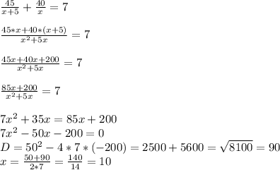 \frac{45}{x+5} + \frac{40}{x} =7 \\ \\ \frac{45*x+40*(x+5)}{ x^{2} +5x} =7 \\ \\ \frac{45x+40x+200}{ x^{2} +5x} =7 \\ \\ \frac{85x+200}{ x^{2} +5x} =7 \\ \\ 7 x^{2} +35x=85x+200 \\ 7 x^{2} -50x-200=0 \\ D= 50^{2} -4*7*(-200)=2500+5600= \sqrt{8100} =90 \\ x= \frac{50+90}{2*7} = \frac{140}{14} =10
