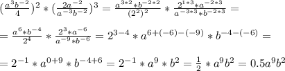 ( \frac{a^3b^{-2}}{4} )^2 * ( \frac{2a^{-2}}{a^{-3}b^{-2}} )^3= \frac{a^{3*2}*b^{-2*2}}{(2^2)^{2}} * \frac{2^{1*3}*a^{-2*3}}{a^{-3*3}*b^{-2*3}} = \\ \\ 
= \frac{a^6*b^{-4}}{2^4} * \frac{2^3*a^{-6}}{a^{-9}*b^{-6}} = 2^{3-4} *a^{6+(-6)-(-9)}* b^{-4-(-6)}= \\ \\ 
= 2^{-1} * a^{0+9} * b^{-4+6}= 2^{-1}*a^9*b^2 = \frac{1}{2} *a^9b^2 = 0.5a^9b^2 \\ \\