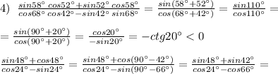 4)\; \; \frac{sin58^\circ \, cos52^\circ +sin52^\circ \, cos58^\circ }{cos68^\circ \, cos42^\circ -sin42^\circ \, sin68^\circ }=\frac{sin(58^\circ +52^\circ )}{cos(68^\circ +42^\circ )}=\frac{sin110^\circ }{cos110^\circ }=\\\\=\frac{sin(90^\circ +20^\circ )}{cos(90^\circ +20^\circ )}=\frac{cos20^\circ }{-sin20^\circ }=-ctg20^\circ <0\\\\\frac{sin48^\circ +cos48^\circ }{cos24^\circ -sin24^\circ }=\frac{sin48^\circ +cos(90^\circ -42^\circ )}{cos24^\circ -sin(90^\circ -66^\circ )}=\frac{sin48^\circ +sin42^\circ }{cos24^\circ -cos66^\circ }=