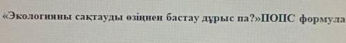 Решите 5-тапсырма Экологияны сақтауды өзіңнен бастау дұрыс па? ПОПС формуласы.