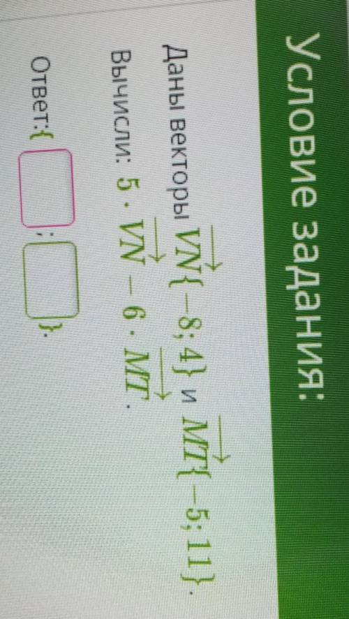 Условие задания:Даны векторы VN{ –8; 4} и МТ{ —5; 11}.Вычисли: 5*VN — 6 *МТ.ответ:{ ; } 