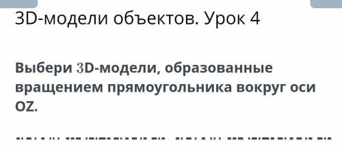 3D-модели объектов. Урок 4 Выбери 3D-модели, образованныевращением прямоугольника вокруг осиOZ.